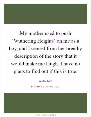 My mother used to push ‘Wuthering Heights’ on me as a boy, and I sensed from her breathy description of the story that it would make me laugh. I have no plans to find out if this is true Picture Quote #1