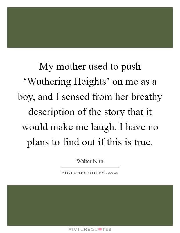 My mother used to push ‘Wuthering Heights' on me as a boy, and I sensed from her breathy description of the story that it would make me laugh. I have no plans to find out if this is true. Picture Quote #1