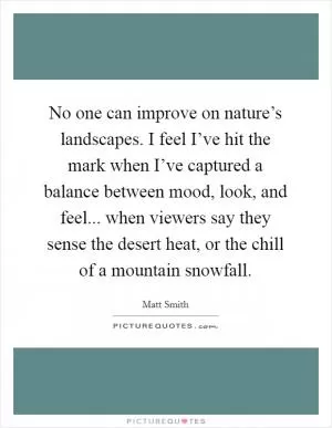 No one can improve on nature’s landscapes. I feel I’ve hit the mark when I’ve captured a balance between mood, look, and feel... when viewers say they sense the desert heat, or the chill of a mountain snowfall Picture Quote #1