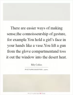 There are easier ways of making sense,the connoisseurship of gesture, for example.You hold a girl’s face in your hands like a vase.You lift a gun from the glove compartmentand toss it out the window into the desert heat Picture Quote #1