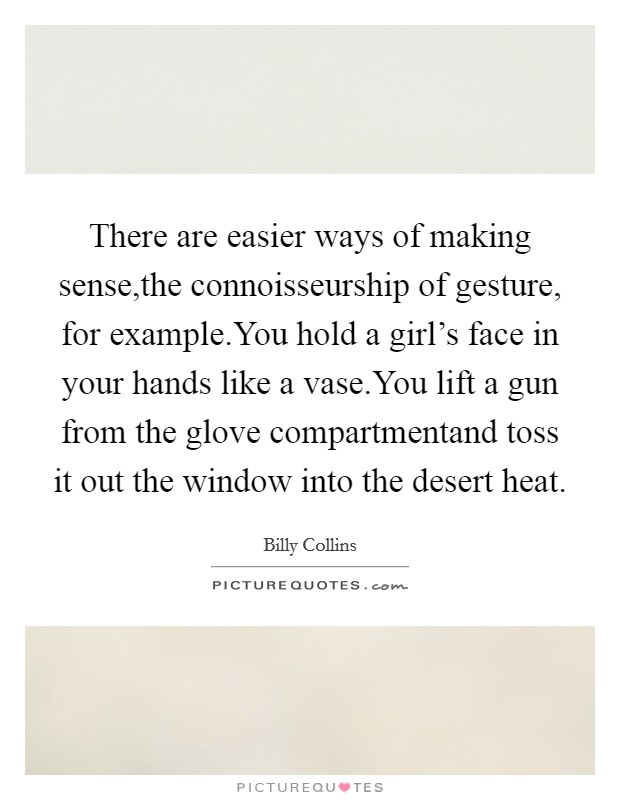 There are easier ways of making sense,the connoisseurship of gesture, for example.You hold a girl's face in your hands like a vase.You lift a gun from the glove compartmentand toss it out the window into the desert heat. Picture Quote #1