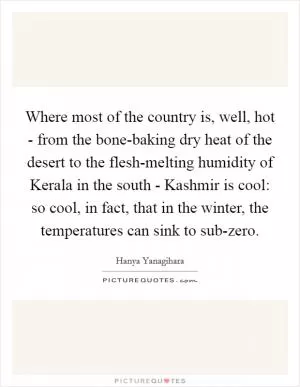 Where most of the country is, well, hot - from the bone-baking dry heat of the desert to the flesh-melting humidity of Kerala in the south - Kashmir is cool: so cool, in fact, that in the winter, the temperatures can sink to sub-zero Picture Quote #1
