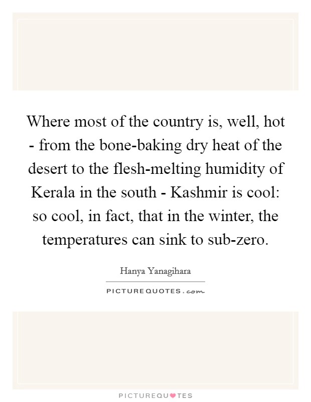 Where most of the country is, well, hot - from the bone-baking dry heat of the desert to the flesh-melting humidity of Kerala in the south - Kashmir is cool: so cool, in fact, that in the winter, the temperatures can sink to sub-zero. Picture Quote #1