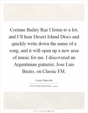 Corinne Bailey Rae I listen to a lot, and I’ll hear Desert Island Discs and quickly write down the name of a song, and it will open up a new area of music for me. I discovered an Argentinian guitarist, Jose Luis Bieito, on Classic FM Picture Quote #1