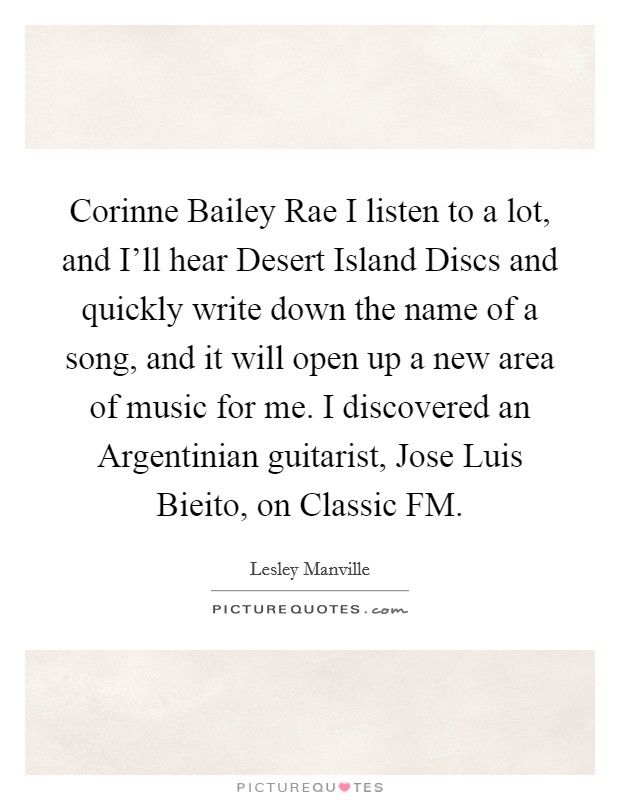 Corinne Bailey Rae I listen to a lot, and I'll hear Desert Island Discs and quickly write down the name of a song, and it will open up a new area of music for me. I discovered an Argentinian guitarist, Jose Luis Bieito, on Classic FM. Picture Quote #1