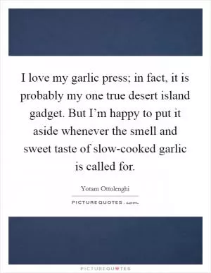 I love my garlic press; in fact, it is probably my one true desert island gadget. But I’m happy to put it aside whenever the smell and sweet taste of slow-cooked garlic is called for Picture Quote #1