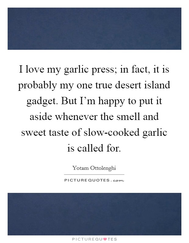 I love my garlic press; in fact, it is probably my one true desert island gadget. But I'm happy to put it aside whenever the smell and sweet taste of slow-cooked garlic is called for. Picture Quote #1
