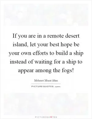If you are in a remote desert island, let your best hope be your own efforts to build a ship instead of waiting for a ship to appear among the fogs! Picture Quote #1