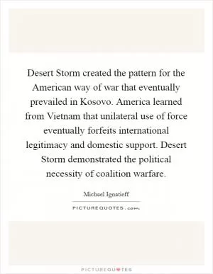 Desert Storm created the pattern for the American way of war that eventually prevailed in Kosovo. America learned from Vietnam that unilateral use of force eventually forfeits international legitimacy and domestic support. Desert Storm demonstrated the political necessity of coalition warfare Picture Quote #1