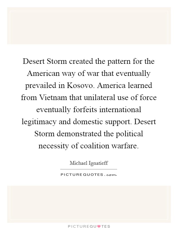 Desert Storm created the pattern for the American way of war that eventually prevailed in Kosovo. America learned from Vietnam that unilateral use of force eventually forfeits international legitimacy and domestic support. Desert Storm demonstrated the political necessity of coalition warfare. Picture Quote #1