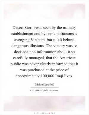 Desert Storm was seen by the military establishment and by some politicians as avenging Vietnam, but it left behind dangerous illusions. The victory was so decisive, and information about it so carefully managed, that the American public was never clearly informed that it was purchased at the price of approximately 100,000 Iraqi lives Picture Quote #1