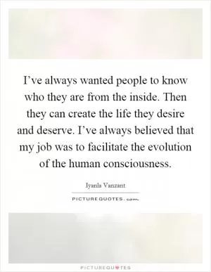 I’ve always wanted people to know who they are from the inside. Then they can create the life they desire and deserve. I’ve always believed that my job was to facilitate the evolution of the human consciousness Picture Quote #1