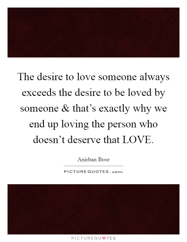 The desire to love someone always exceeds the desire to be loved by someone and that's exactly why we end up loving the person who doesn't deserve that LOVE. Picture Quote #1