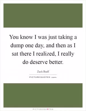 You know I was just taking a dump one day, and then as I sat there I realized, I really do deserve better Picture Quote #1