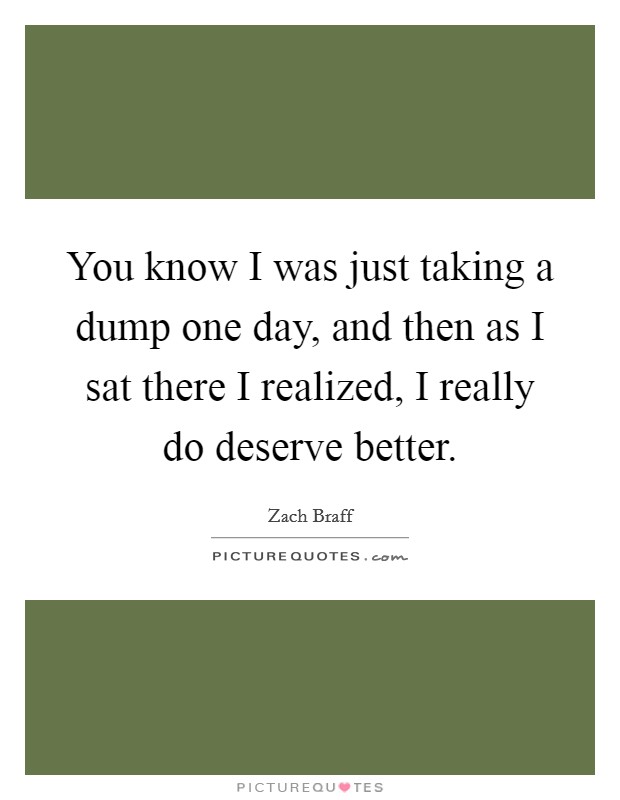 You know I was just taking a dump one day, and then as I sat there I realized, I really do deserve better. Picture Quote #1