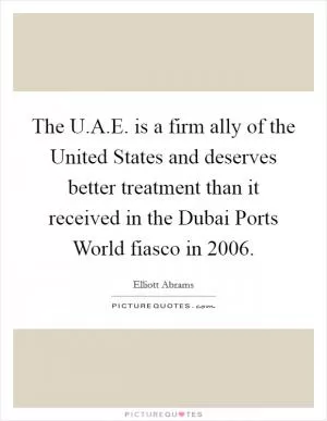 The U.A.E. is a firm ally of the United States and deserves better treatment than it received in the Dubai Ports World fiasco in 2006 Picture Quote #1