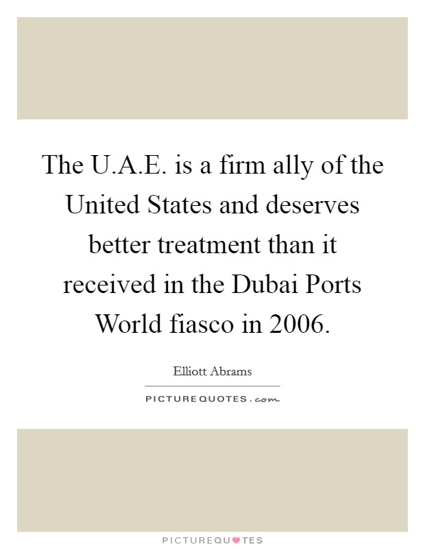 The U.A.E. is a firm ally of the United States and deserves better treatment than it received in the Dubai Ports World fiasco in 2006. Picture Quote #1