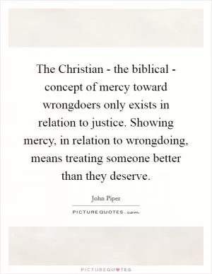 The Christian - the biblical - concept of mercy toward wrongdoers only exists in relation to justice. Showing mercy, in relation to wrongdoing, means treating someone better than they deserve Picture Quote #1