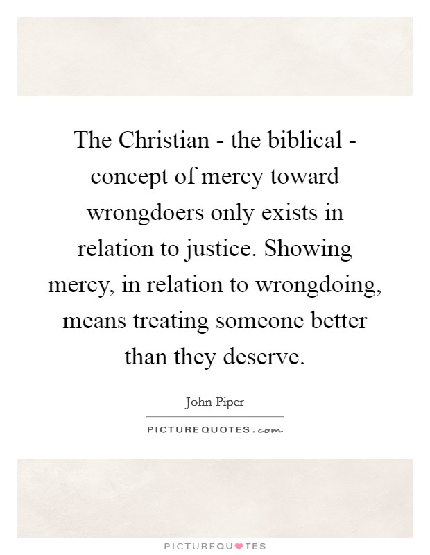 The Christian - the biblical - concept of mercy toward wrongdoers only exists in relation to justice. Showing mercy, in relation to wrongdoing, means treating someone better than they deserve. Picture Quote #1