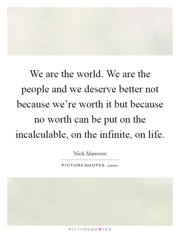 We are the world. We are the people and we deserve better not because we're worth it but because no worth can be put on the incalculable, on the infinite, on life. Picture Quote #1