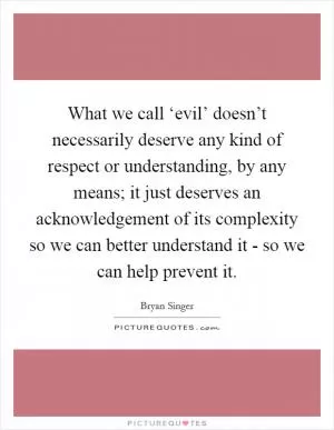 What we call ‘evil’ doesn’t necessarily deserve any kind of respect or understanding, by any means; it just deserves an acknowledgement of its complexity so we can better understand it - so we can help prevent it Picture Quote #1