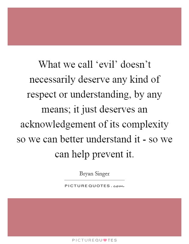 What we call ‘evil' doesn't necessarily deserve any kind of respect or understanding, by any means; it just deserves an acknowledgement of its complexity so we can better understand it - so we can help prevent it. Picture Quote #1