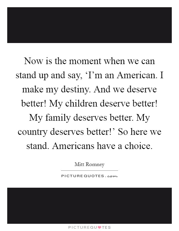 Now is the moment when we can stand up and say, ‘I'm an American. I make my destiny. And we deserve better! My children deserve better! My family deserves better. My country deserves better!' So here we stand. Americans have a choice. Picture Quote #1