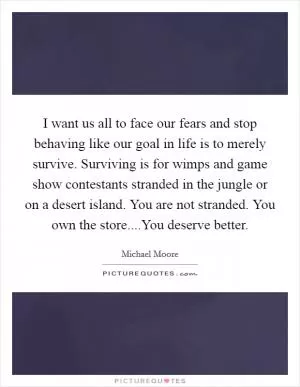 I want us all to face our fears and stop behaving like our goal in life is to merely survive. Surviving is for wimps and game show contestants stranded in the jungle or on a desert island. You are not stranded. You own the store....You deserve better Picture Quote #1