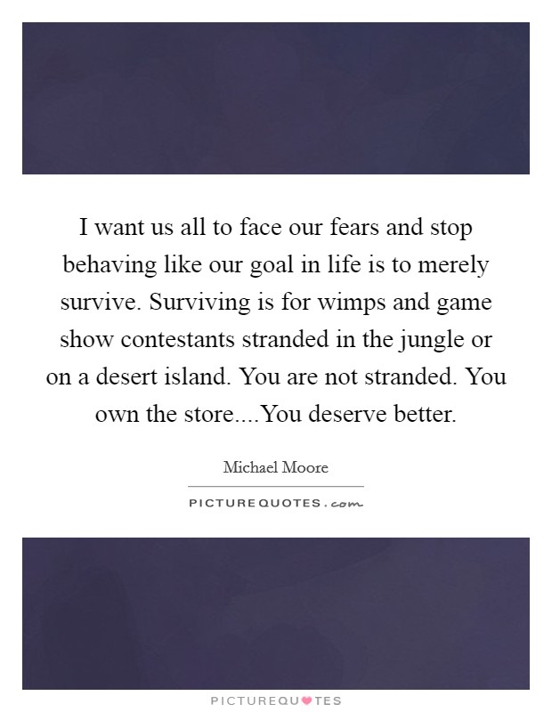 I want us all to face our fears and stop behaving like our goal in life is to merely survive. Surviving is for wimps and game show contestants stranded in the jungle or on a desert island. You are not stranded. You own the store....You deserve better. Picture Quote #1
