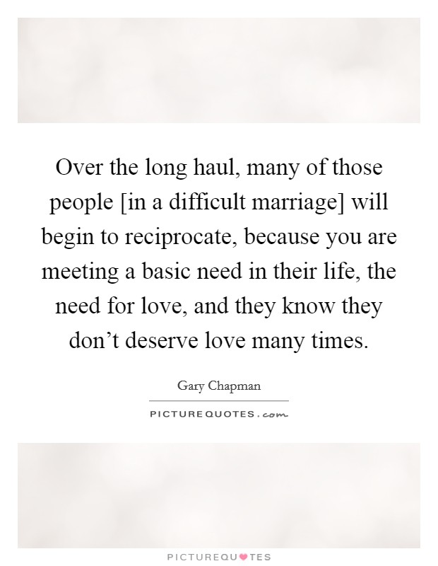 Over the long haul, many of those people [in a difficult marriage] will begin to reciprocate, because you are meeting a basic need in their life, the need for love, and they know they don't deserve love many times. Picture Quote #1
