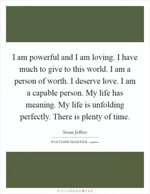 I am powerful and I am loving. I have much to give to this world. I am a person of worth. I deserve love. I am a capable person. My life has meaning. My life is unfolding perfectly. There is plenty of time Picture Quote #1