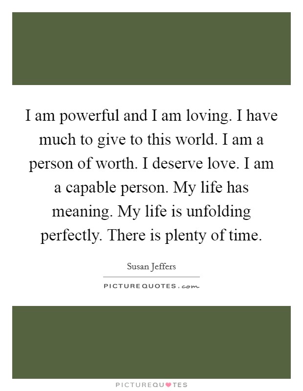 I am powerful and I am loving. I have much to give to this world. I am a person of worth. I deserve love. I am a capable person. My life has meaning. My life is unfolding perfectly. There is plenty of time. Picture Quote #1