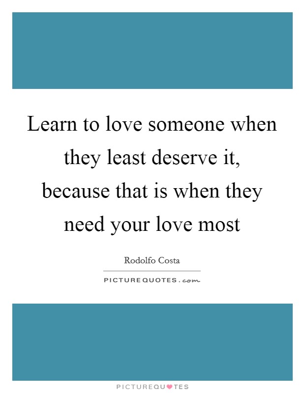 Learn to love someone when they least deserve it, because that is when they need your love most Picture Quote #1