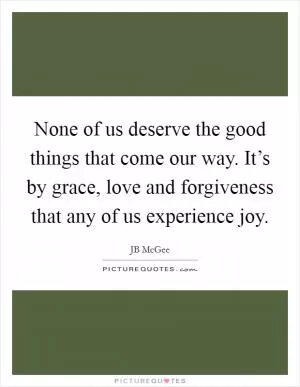 None of us deserve the good things that come our way. It’s by grace, love and forgiveness that any of us experience joy Picture Quote #1