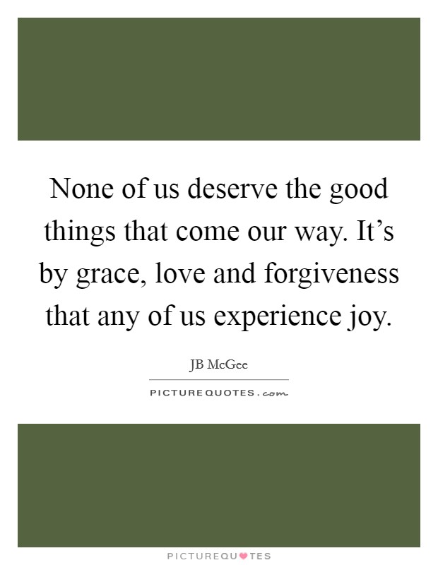 None of us deserve the good things that come our way. It's by grace, love and forgiveness that any of us experience joy. Picture Quote #1