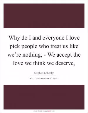 Why do I and everyone I love pick people who treat us like we’re nothing; - We accept the love we think we deserve, Picture Quote #1