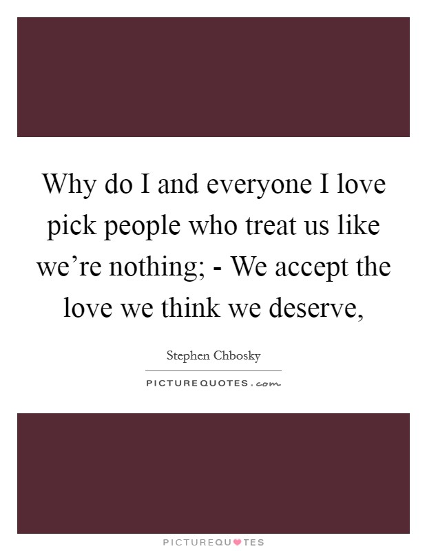 Why do I and everyone I love pick people who treat us like we're nothing; - We accept the love we think we deserve, Picture Quote #1