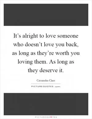 It’s alright to love someone who doesn’t love you back, as long as they’re worth you loving them. As long as they deserve it Picture Quote #1