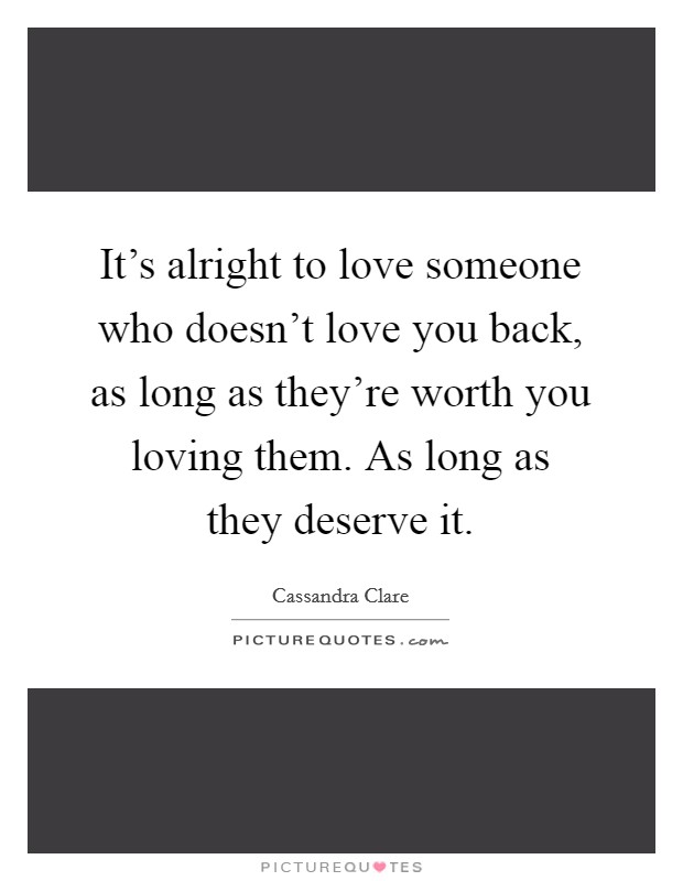 It's alright to love someone who doesn't love you back, as long as they're worth you loving them. As long as they deserve it. Picture Quote #1