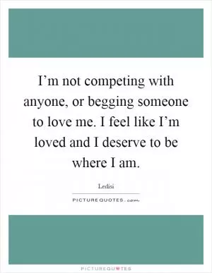 I’m not competing with anyone, or begging someone to love me. I feel like I’m loved and I deserve to be where I am Picture Quote #1