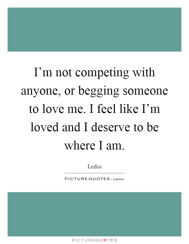 I'm not competing with anyone, or begging someone to love me. I feel like I'm loved and I deserve to be where I am. Picture Quote #1