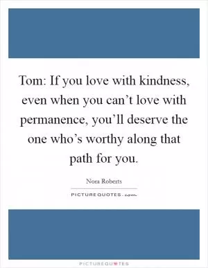 Tom: If you love with kindness, even when you can’t love with permanence, you’ll deserve the one who’s worthy along that path for you Picture Quote #1