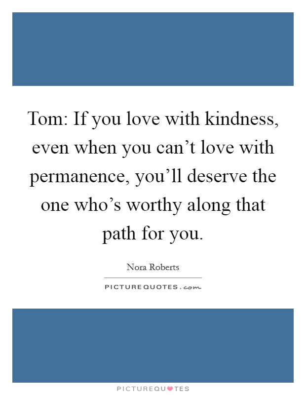 Tom: If you love with kindness, even when you can't love with permanence, you'll deserve the one who's worthy along that path for you. Picture Quote #1