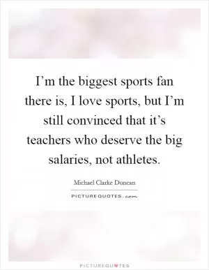 I’m the biggest sports fan there is, I love sports, but I’m still convinced that it’s teachers who deserve the big salaries, not athletes Picture Quote #1