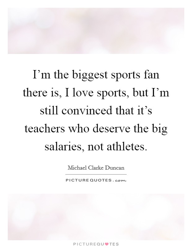 I'm the biggest sports fan there is, I love sports, but I'm still convinced that it's teachers who deserve the big salaries, not athletes. Picture Quote #1