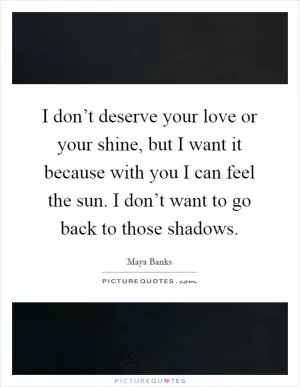 I don’t deserve your love or your shine, but I want it because with you I can feel the sun. I don’t want to go back to those shadows Picture Quote #1