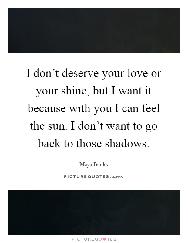 I don't deserve your love or your shine, but I want it because with you I can feel the sun. I don't want to go back to those shadows. Picture Quote #1