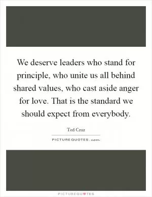 We deserve leaders who stand for principle, who unite us all behind shared values, who cast aside anger for love. That is the standard we should expect from everybody Picture Quote #1