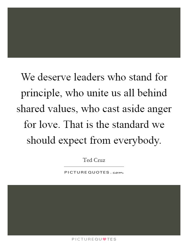 We deserve leaders who stand for principle, who unite us all behind shared values, who cast aside anger for love. That is the standard we should expect from everybody. Picture Quote #1