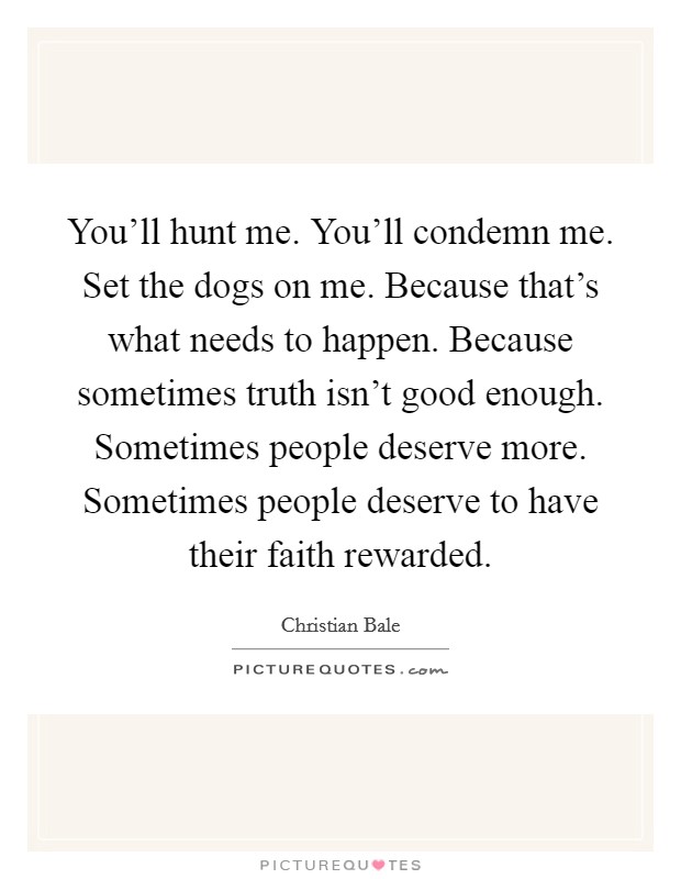 You'll hunt me. You'll condemn me. Set the dogs on me. Because that's what needs to happen. Because sometimes truth isn't good enough. Sometimes people deserve more. Sometimes people deserve to have their faith rewarded. Picture Quote #1